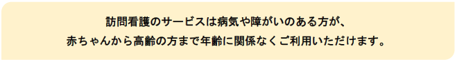 訪問看護のサービスは病気や障がいのある方が、赤ちゃんから高齢の方まで年齢に関係なくご利用いただけます。