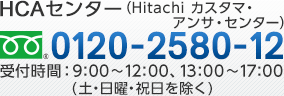 HITAC カスタマ・アンサ・センター 0120-2580-12（フリーダイヤル） 受付時間：9:00～12:00、13:00～17:00（土・日曜・祝日を除く）